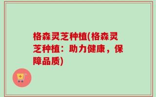 格森灵芝种植(格森灵芝种植：助力健康，保障品质)