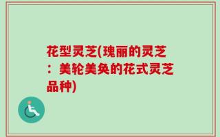 花型灵芝(瑰丽的灵芝：美轮美奂的花式灵芝品种)