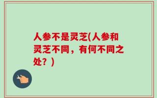 人参不是灵芝(人参和灵芝不同，有何不同之处？)