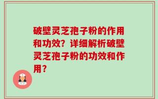 破壁灵芝孢子粉的作用和功效？详细解析破壁灵芝孢子粉的功效和作用？