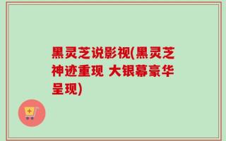黑灵芝说影视(黑灵芝神迹重现 大银幕豪华呈现)