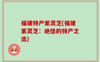 福建特产紫灵芝(福建紫灵芝：绝佳的特产之选)