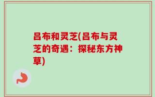 吕布和灵芝(吕布与灵芝的奇遇：探秘东方神草)