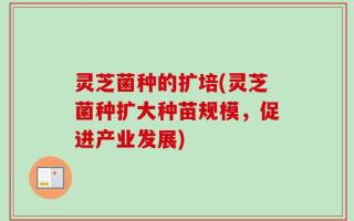 灵芝菌种的扩培(灵芝菌种扩大种苗规模，促进产业发展)