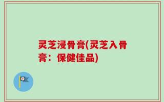 灵芝浸骨膏(灵芝入骨膏：保健佳品)
