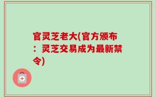 官灵芝老大(官方颁布：灵芝交易成为最新禁令)