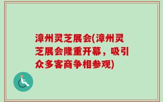漳州灵芝展会(漳州灵芝展会隆重开幕，吸引众多客商争相参观)