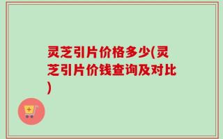 灵芝引片价格多少(灵芝引片价钱查询及对比)