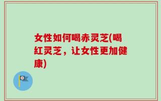 女性如何喝赤灵芝(喝红灵芝，让女性更加健康)