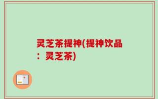 灵芝茶提神(提神饮品：灵芝茶)