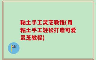 粘土手工灵芝教程(用粘土手工轻松打造可爱灵芝教程)