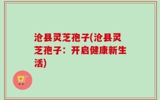 沧县灵芝孢子(沧县灵芝孢子：开启健康新生活)