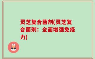灵芝复合菌剂(灵芝复合菌剂：全面增强免疫力)