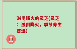 滋阴降火的灵芝(灵芝：滋阴降火，季节养生首选)