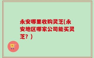 永安哪里收购灵芝(永安地区哪家公司能买灵芝？)