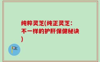 纯粹灵芝(纯正灵芝：不一样的护肝保健秘诀)