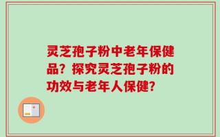 灵芝孢子粉中老年保健品？探究灵芝孢子粉的功效与老年人保健？