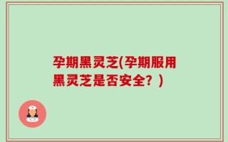 孕期黑灵芝(孕期服用黑灵芝是否安全？)
