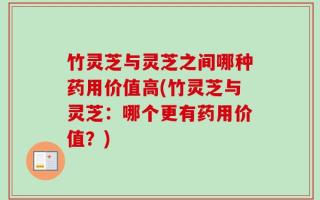 竹灵芝与灵芝之间哪种药用价值高(竹灵芝与灵芝：哪个更有药用价值？)