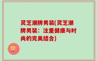 灵芝潮牌男装(灵芝潮牌男装：注重健康与时尚的完美结合)