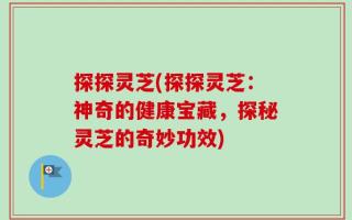 探探灵芝(探探灵芝：神奇的健康宝藏，探秘灵芝的奇妙功效)