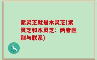 紫灵芝就是木灵芝(紫灵芝和木灵芝：两者区别与联系)