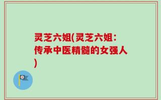 灵芝六姐(灵芝六姐：传承中医精髓的女强人)