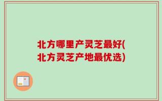 北方哪里产灵芝最好(北方灵芝产地最优选)