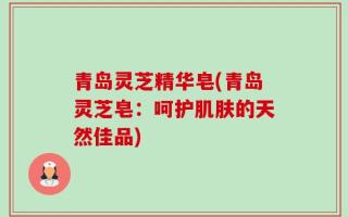青岛灵芝精华皂(青岛灵芝皂：呵护肌肤的天然佳品)