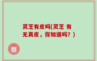 灵芝有皮吗(灵芝 有无真皮，你知道吗？)