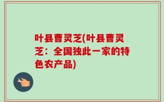 叶县曹灵芝(叶县曹灵芝：全国独此一家的特色农产品)
