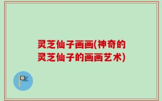 灵芝仙子画画(神奇的灵芝仙子的画画艺术)