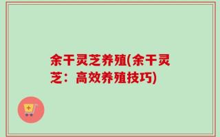余干灵芝养殖(余干灵芝：高效养殖技巧)