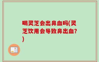 喝灵芝会出鼻血吗(灵芝饮用会导致鼻出血？)