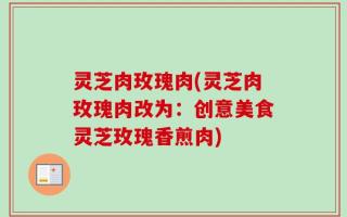 灵芝肉玫瑰肉(灵芝肉玫瑰肉改为：创意美食灵芝玫瑰香煎肉)