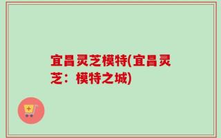宜昌灵芝模特(宜昌灵芝：模特之城)