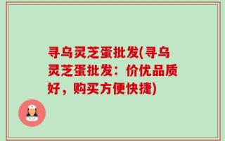 寻乌灵芝蛋批发(寻乌灵芝蛋批发：价优品质好，购买方便快捷)