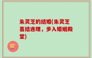 朱灵芝的结婚(朱灵芝喜结连理，步入婚姻殿堂)