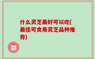 什么灵芝最好可以吃(最佳可食用灵芝品种推荐)