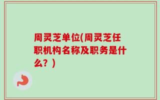 周灵芝单位(周灵芝任职机构名称及职务是什么？)