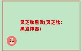 灵芝肽黑发(灵芝肽：黑发神器)