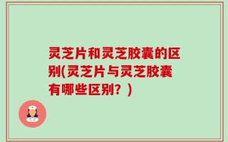 灵芝片和灵芝胶囊的区别(灵芝片与灵芝胶囊有哪些区别？)