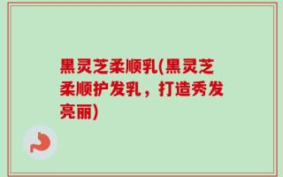 黑灵芝柔顺乳(黑灵芝柔顺护发乳，打造秀发亮丽)