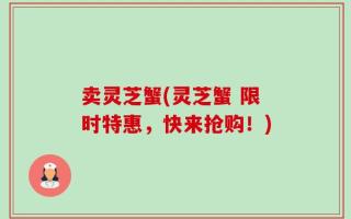 卖灵芝蟹(灵芝蟹 限时特惠，快来抢购！)