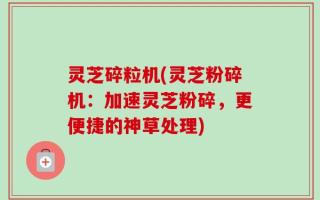 灵芝碎粒机(灵芝粉碎机：加速灵芝粉碎，更便捷的神草处理)
