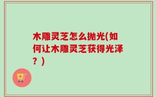 木雕灵芝怎么抛光(如何让木雕灵芝获得光泽？)
