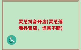 灵芝抖音开店(灵芝落地抖音店，惊喜不断)