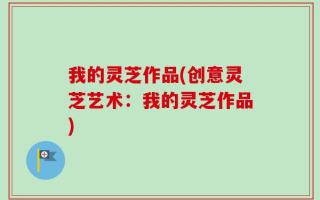 我的灵芝作品(创意灵芝艺术：我的灵芝作品)