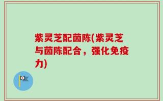 紫灵芝配茵陈(紫灵芝与茵陈配合，强化免疫力)