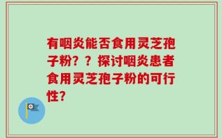 有咽炎能否食用灵芝孢子粉？？探讨咽炎患者食用灵芝孢子粉的可行性？